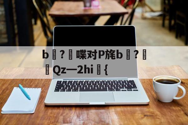 开云在线-关于b壈?喋对P旄b倹?摌Qz━2hi礍{的信息